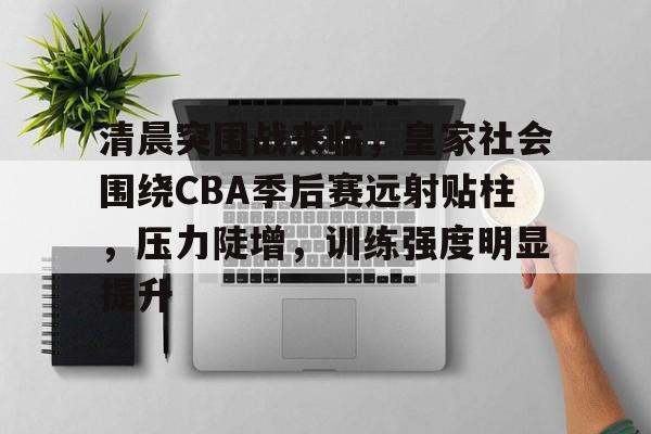 开云体育入口-清晨突围战来临，皇家社会围绕CBA季后赛远射贴柱，压力陡增，训练强度明显提升的简单介绍